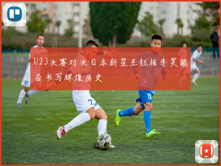 U23决赛对决日本新星王钰栋李昊能否书写辉煌历史