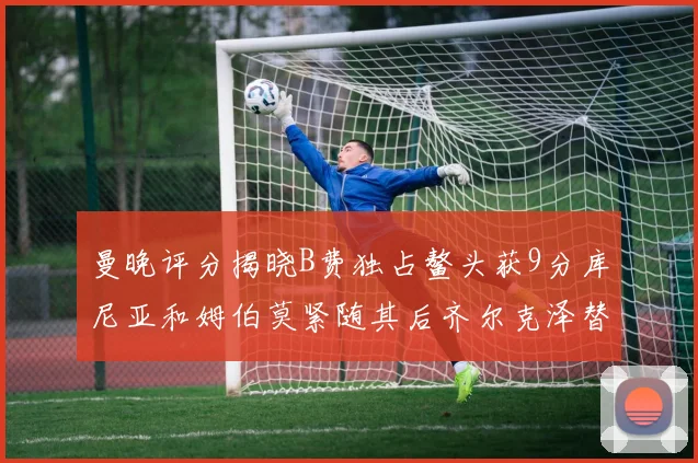 曼晚评分揭晓B费独占鳌头获9分库尼亚和姆伯莫紧随其后齐尔克泽替补仅得5分
