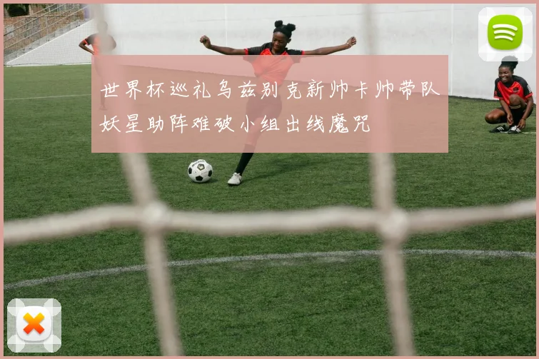 世界杯巡礼乌兹别克新帅卡帅带队妖星助阵难破小组出线魔咒