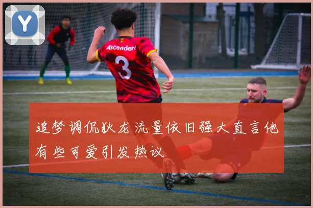 追梦调侃狄龙流量依旧强大直言他有些可爱引发热议