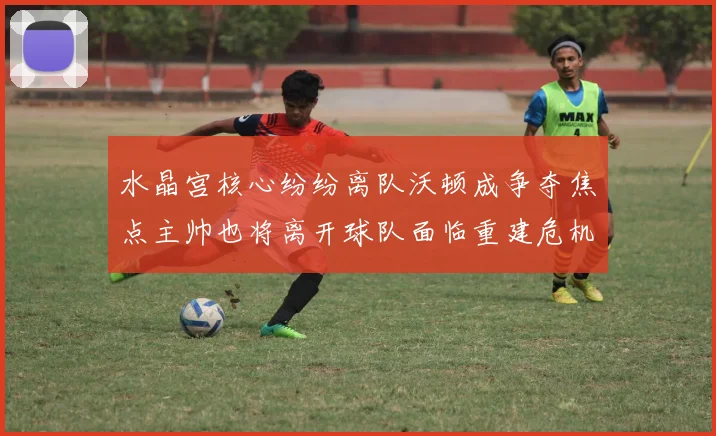 水晶宫核心纷纷离队沃顿成争夺焦点主帅也将离开球队面临重建危机