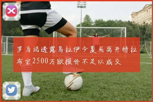 罗马诺透露乌拉伊今夏或离开特拉布宗2500万欧报价不足以成交