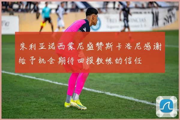 朱利亚诺西蒙尼盛赞斯卡洛尼感谢给予机会期待回报教练的信任