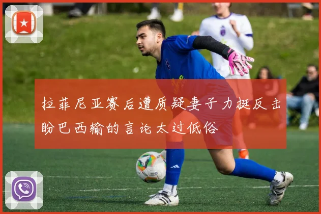 拉菲尼亚赛后遭质疑妻子力挺反击盼巴西输的言论太过低俗