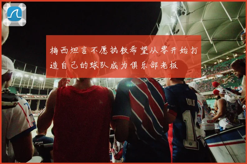 梅西坦言不愿执教希望从零开始打造自己的球队成为俱乐部老板