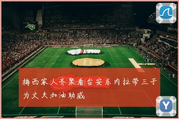 梅西家人齐聚看台安东内拉带三子为丈夫加油助威