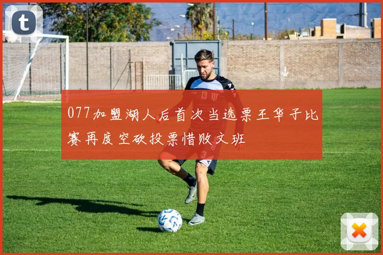 077加盟湖人后首次当选票王华子比赛再度空砍投票惜败文班