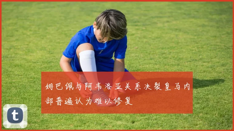姆巴佩与阿韦洛亚关系决裂皇马内部普遍认为难以修复