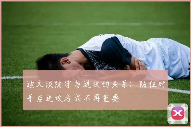 迪文谈防守与进攻的关系：防住对手后进攻方式不再重要