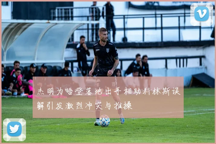 杰明为哈登落地出手相助科林斯误解引发激烈冲突与推搡