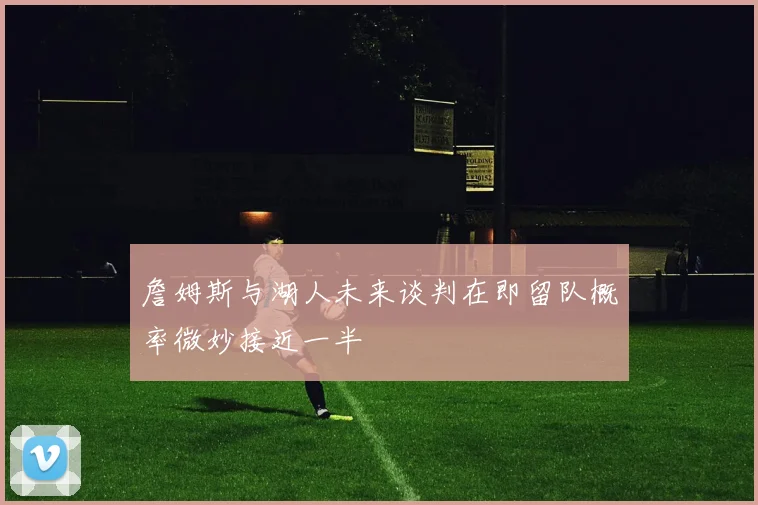詹姆斯与湖人未来谈判在即留队概率微妙接近一半