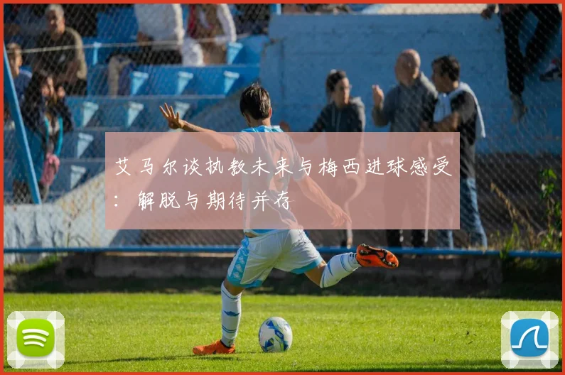 艾马尔谈执教未来与梅西进球感受：解脱与期待并存