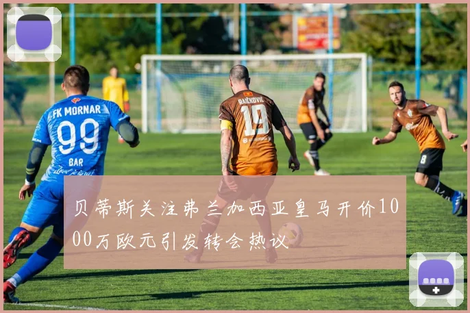 贝蒂斯关注弗兰加西亚皇马开价1000万欧元引发转会热议