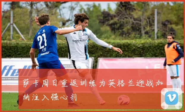 萨卡周日重返训练为英格兰迎战加纳注入强心剂
