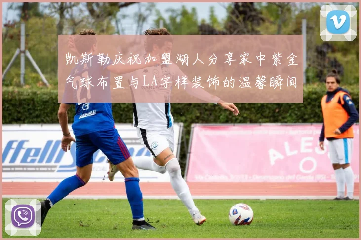 凯斯勒庆祝加盟湖人分享家中紫金气球布置与LA字样装饰的温馨瞬间
