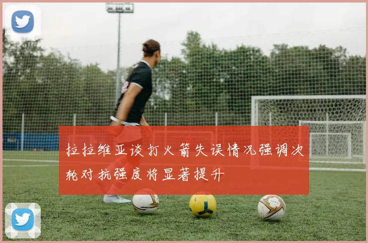 拉拉维亚谈打火箭失误情况强调次轮对抗强度将显著提升