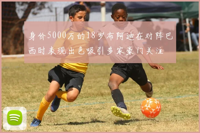 身价5000万的18岁布阿迪在对阵巴西时表现出色吸引多家豪门关注