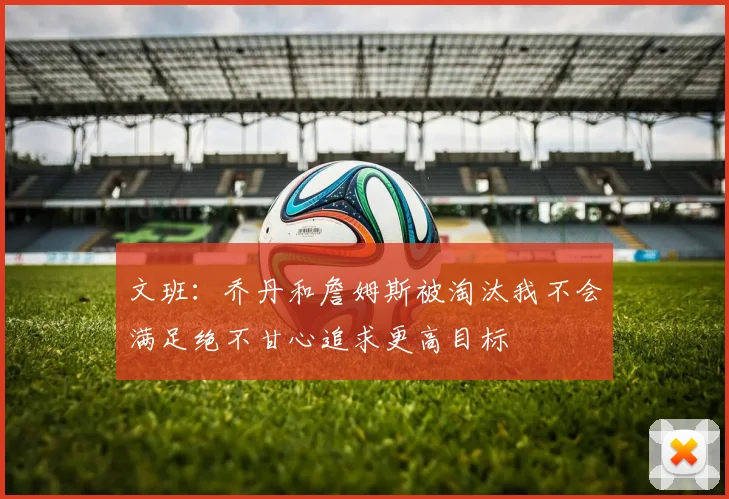 文班：乔丹和詹姆斯被淘汰我不会满足绝不甘心追求更高目标
