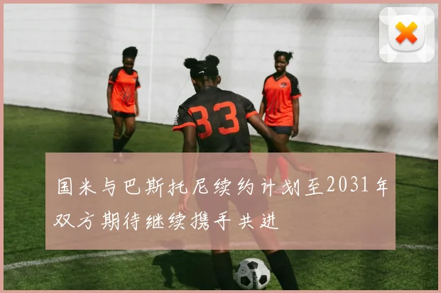 国米与巴斯托尼续约计划至2031年双方期待继续携手共进